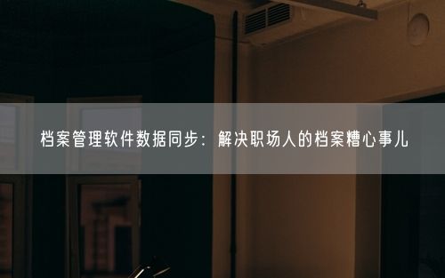 档案管理软件数据同步：解决职场人的档案糟心事儿