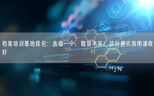 档案培训基地排名：选错一个，耽误半年！这份避坑指南请收好