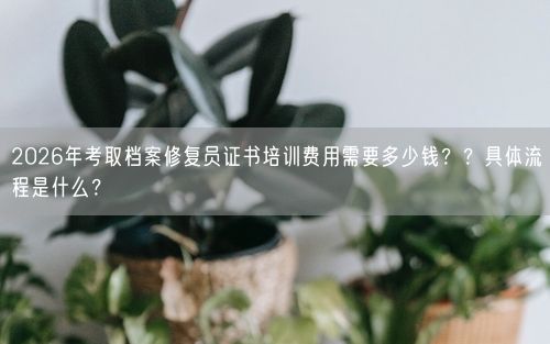 2026年考取档案修复员证书培训费用需要多少钱？？具体流程是什么？