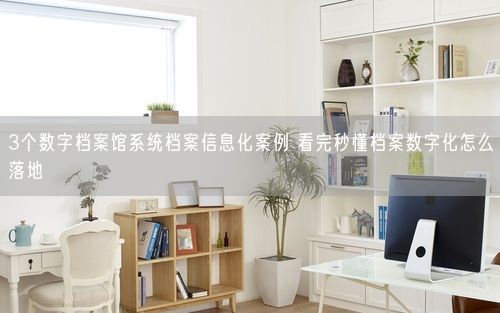 3个数字档案馆系统档案信息化案例 看完秒懂档案数字化怎么落地