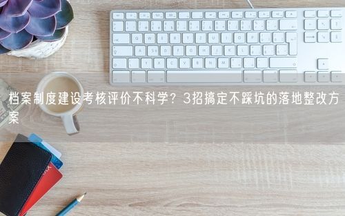 档案制度建设考核评价不科学？3招搞定不踩坑的落地整改方案