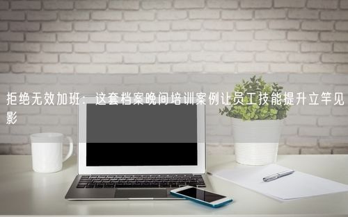 拒绝无效加班：这套档案晚间培训案例让员工技能提升立竿见影