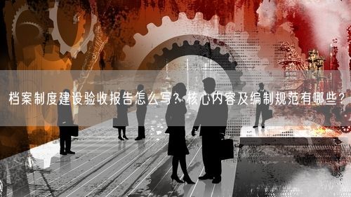 档案制度建设验收报告怎么写？核心内容及编制规范有哪些？