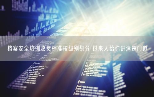 档案安全培训收费标准按级别划分 过来人给你讲清楚门道
