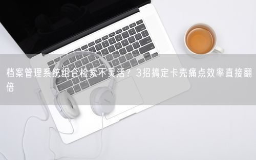 档案管理系统组合检索不灵活?3招搞定卡壳痛点效率直接翻倍