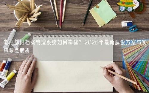 电信部门档案管理系统如何构建？2026年最新建设方案与实施要点解析
