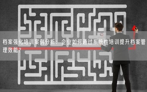 档案强化培训案例分析：企业如何通过系统性培训提升档案管理效能？