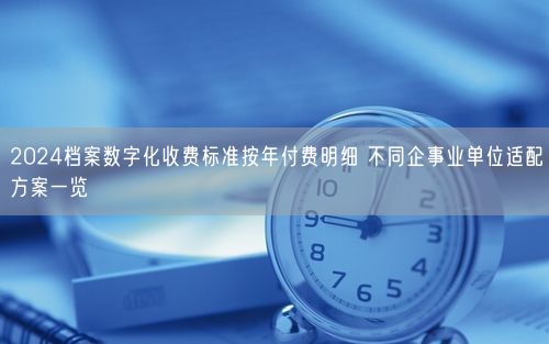 2024档案数字化收费标准按年付费明细 不同企事业单位适配方案一览
