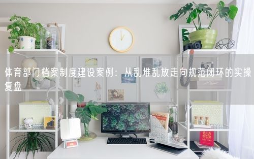 体育部门档案制度建设案例：从乱堆乱放走向规范闭环的实操复盘