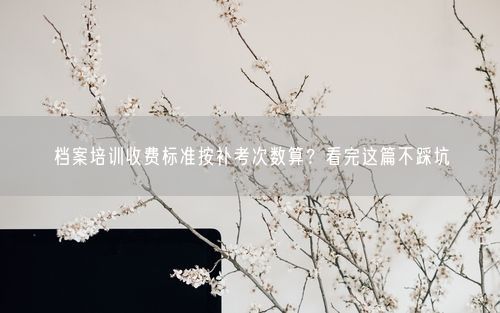 档案培训收费标准按补考次数算？看完这篇不踩坑