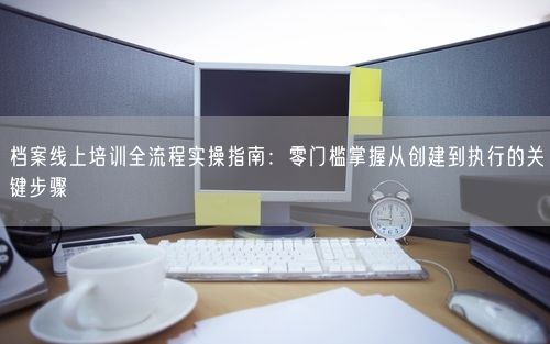 档案线上培训全流程实操指南：零门槛掌握从创建到执行的关键步骤