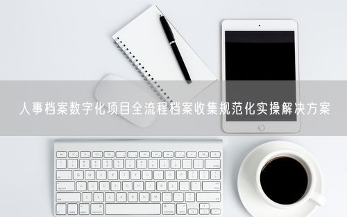 人事档案数字化项目全流程档案收集规范化实操解决方案