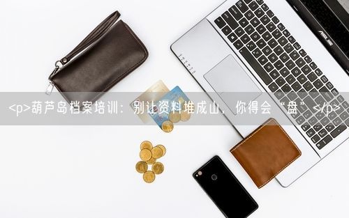<p>葫芦岛档案培训：别让资料堆成山，你得会“盘”</p>