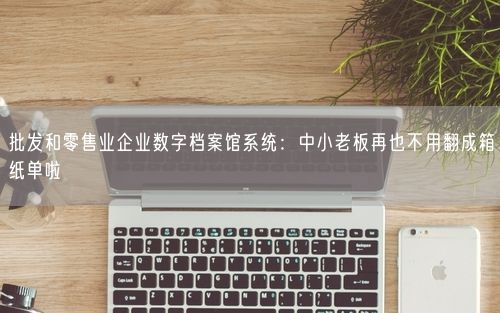 批发和零售业企业数字档案馆系统：中小老板再也不用翻成箱纸单啦