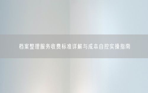档案整理服务收费标准详解与成本自控实操指南