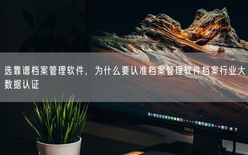选靠谱档案管理软件，为什么要认准档案管理软件档案行业大数据认证