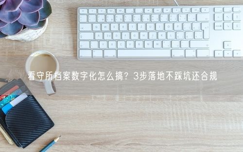 看守所档案数字化怎么搞？3步落地不踩坑还合规