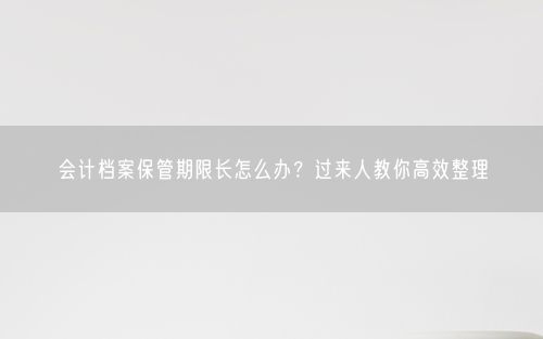 会计档案保管期限长怎么办？过来人教你高效整理