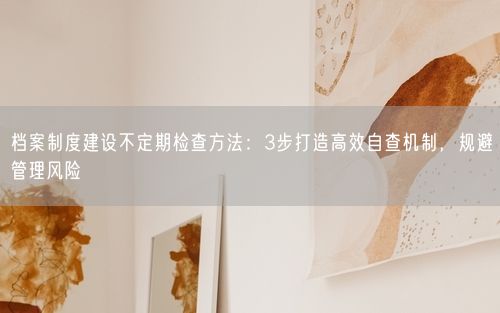档案制度建设不定期检查方法：3步打造高效自查机制，规避管理风险
