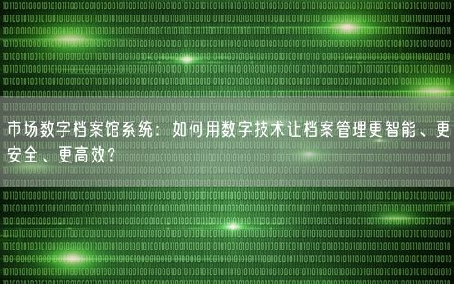 市场数字档案馆系统：如何用数字技术让档案管理更智能、更安全、更高效？