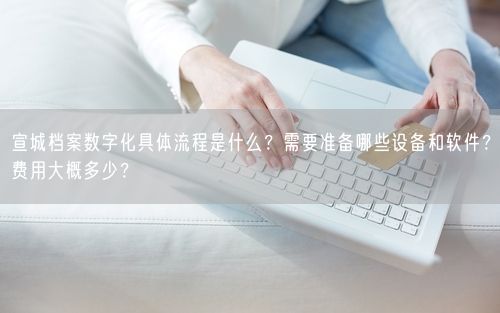 宣城档案数字化具体流程是什么？需要准备哪些设备和软件？费用大概多少？
