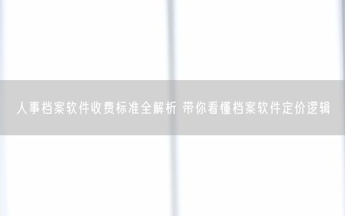 人事档案软件收费标准全解析 带你看懂档案软件定价逻辑