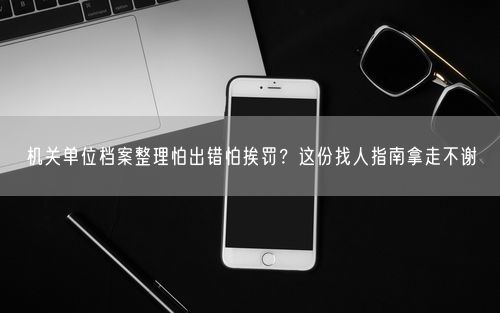 机关单位档案整理怕出错怕挨罚？这份找人指南拿走不谢