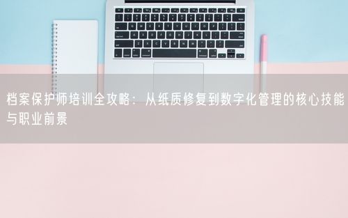 档案保护师培训全攻略：从纸质修复到数字化管理的核心技能与职业前景