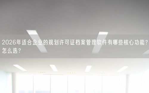 2026年适合企业的规划许可证档案管理软件有哪些核心功能？怎么选？