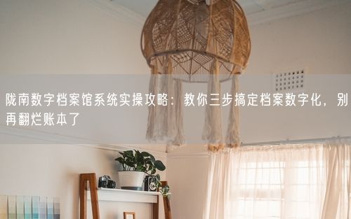 陇南数字档案馆系统实操攻略：教你三步搞定档案数字化，别再翻烂账本了