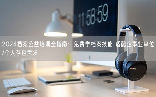 2024档案公益培训全指南：免费学档案技能 适配企事业单位/个人存档需求