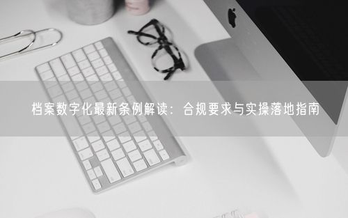 档案数字化最新条例解读：合规要求与实操落地指南