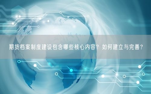 期货档案制度建设包含哪些核心内容？如何建立与完善？