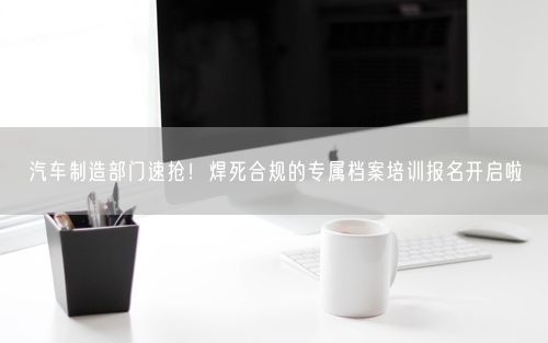 汽车制造部门速抢！焊死合规的专属档案培训报名开启啦