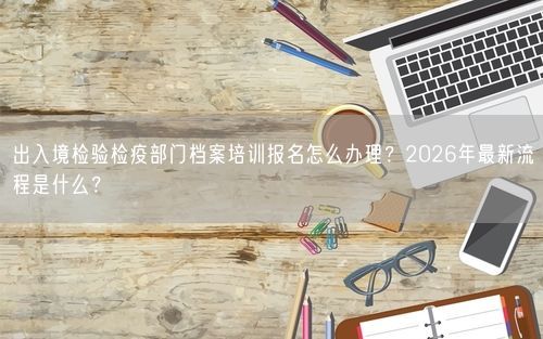出入境检验检疫部门档案培训报名怎么办理？2026年最新流程是什么？