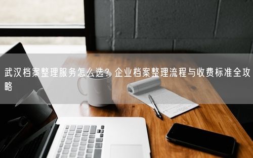 武汉档案整理服务怎么选？企业档案整理流程与收费标准全攻略