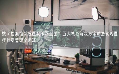 数字档案馆系统医院版不全面？五大核心解决方案助您实现医疗档案管理全闭环