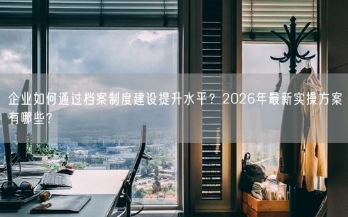 企业如何通过档案制度建设提升水平？2026年最新实操方案有哪些？