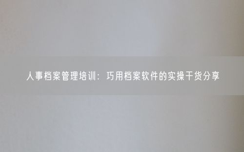 人事档案管理培训：巧用档案软件的实操干货分享