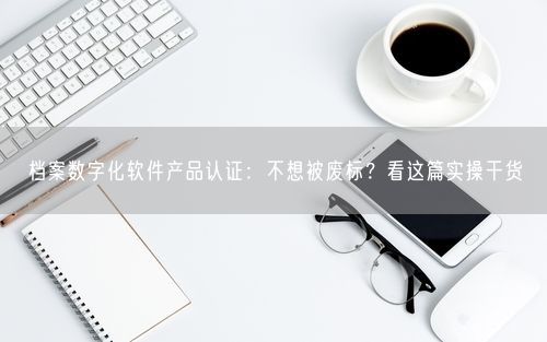 档案数字化软件产品认证：不想被废标？看这篇实操干货