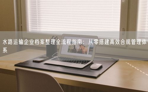 水路运输企业档案整理全流程指南：从零搭建高效合规管理体系