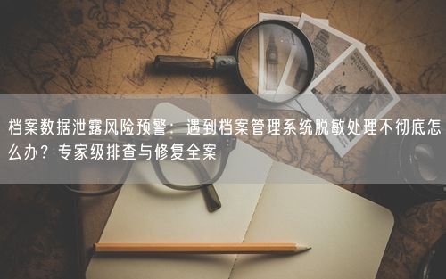 档案数据泄露风险预警：遇到档案管理系统脱敏处理不彻底怎么办？专家级排查与修复全案