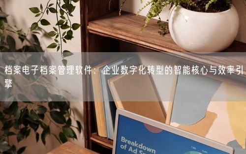 档案电子档案管理软件:企业数字化转型的智能核心与效率引擎