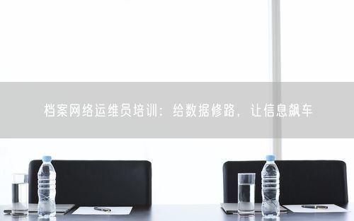 档案网络运维员培训：给数据修路，让信息飙车