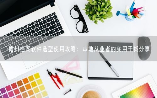 儋州档案软件选型使用攻略：本地从业者的实用干货分享