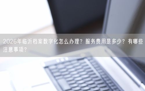 2026年临沂档案数字化怎么办理？服务费用是多少？有哪些注意事项？