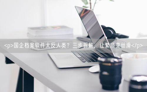 <p>国企档案软件太反人类？三步拆解，让繁琐变丝滑</p>