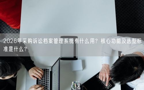 2026年采购诉讼档案管理系统有什么用？核心功能及选型标准是什么？