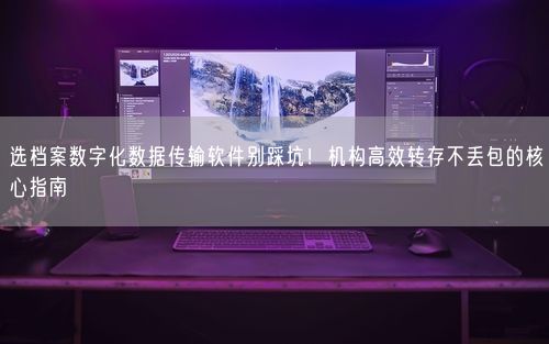 选档案数字化数据传输软件别踩坑！机构高效转存不丢包的核心指南