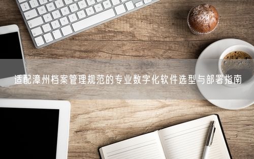 适配漳州档案管理规范的专业数字化软件选型与部署指南